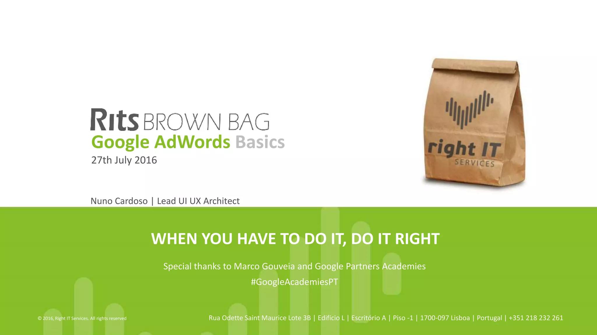 WHEN YOU HAVE TO DO IT, DO IT RIGHT
© 2016, Right IT Services. All rights reserved Rua Odette Saint Maurice Lote 3B | Edifício L | Escritório A | Piso -1 | 1700-097 Lisboa | Portugal | +351 218 232 261
Nuno Cardoso | Lead UI UX Architect
Google AdWords Basics
27th July 2016
Special thanks to Marco Gouveia and Google Partners Academies
#GoogleAcademiesPT
 
