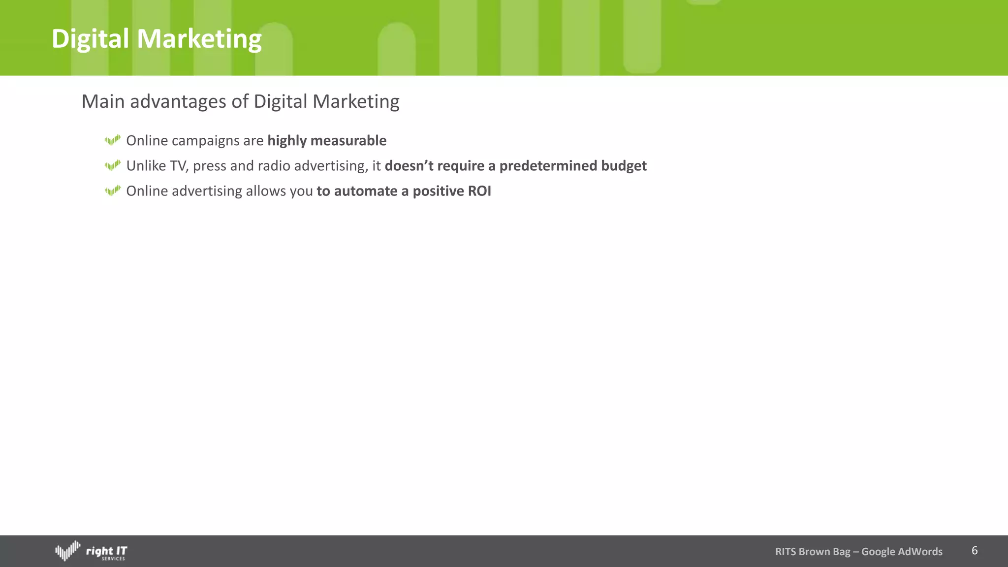 6
Digital Marketing
Main advantages of Digital Marketing
Online campaigns are highly measurable
Unlike TV, press and radio advertising, it doesn’t require a predetermined budget
Online advertising allows you to automate a positive ROI
RITS Brown Bag – Google AdWords
 