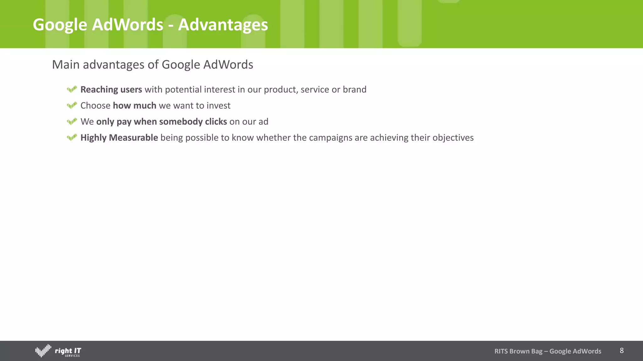 8
Google AdWords - Advantages
Main advantages of Google AdWords
Reaching users with potential interest in our product, service or brand
Choose how much we want to invest
We only pay when somebody clicks on our ad
Highly Measurable being possible to know whether the campaigns are achieving their objectives
RITS Brown Bag – Google AdWords
 