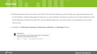 2	
  
Maintaining	
  clean	
  and	
  accurate	
  data	
  is	
  one	
  of	
  the	
  most	
  important	
  things	
  you	
  can	
  do	
  to	
  help	
  your	
  organizaDon	
  get	
  the	
  most	
  
out	
  of	
  Salesforce.	
  Duplicate	
  Management	
  helps	
  you	
  	
  to	
  control	
  whether	
  and	
  when	
  you	
  allow	
  users	
  to	
  create	
  duplicate	
  records	
  
inside	
  Salesforce;	
  customize	
  the	
  logic	
  that’s	
  used	
  to	
  idenDfy	
  duplicates;	
  and	
  create	
  reports	
  on	
  the	
  duplicates	
  you	
  do	
  allow	
  
users	
  to	
  save.	
  
Available	
  in:	
  Professional,	
  Enterprise,	
  Performance,	
  Unlimited,	
  and	
  Developer	
  EdiDons
	
  
Overview	
  
Duplicate	
  Management	
  
 