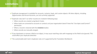 3	
  
Duplicate	
  management	
  is	
  available	
  for	
  accounts,	
  contacts,	
  leads,	
  and	
  custom	
  objects.	
  All	
  other	
  objects,	
  including	
  
OpportuniDes	
  and	
  Person	
  Accounts,	
  are	
  not	
  currently	
  supported.	
  
Duplicate	
  rules	
  don’t	
  run	
  when	
  records	
  are	
  created	
  in	
  following	
  ways:	
  
When	
  records	
  are	
  created	
  using	
  Quick	
  Create.	
  
When	
  leads	
  are	
  converted	
  to	
  accounts	
  or	
  contacts	
  and	
  your	
  organizaDon	
  doesn’t	
  have	
  the	
  “Use	
  Apex	
  Lead	
  Convert”	
  
permission.	
  	
  
When	
  a	
  record	
  is	
  restored	
  with	
  the	
  Undelete	
  buYon.	
  	
  
When	
  records	
  are	
  manually	
  merged.	
  
If	
  you	
  deacDvate	
  or	
  remove	
  a	
  ﬁeld	
  on	
  an	
  object,	
  it	
  may	
  cause	
  matching	
  rules	
  with	
  mappings	
  to	
  this	
  ﬁeld	
  to	
  be	
  ignored.	
  This	
  
could	
  aﬀect	
  your	
  duplicate	
  detecDon	
  
The	
  customizable	
  alert	
  text	
  in	
  duplicate	
  rules	
  isn’t	
  supported	
  by	
  the	
  TranslaDon	
  Workbench	
  
Limita;ons	
  
Duplicate	
  Management	
  
 