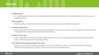 4	
  
Duplicate	
  Rules	
  
To	
  control	
  whether	
  and	
  when	
  users	
  can	
  save	
  duplicate	
  records	
  within	
  Salesforce,	
  create	
  a	
  duplicate	
  rule	
  and	
  associate	
  a	
  
matching	
  rule	
  to	
  it.	
  
Matching	
  Rules	
  
Matching	
  rules	
  are	
  used	
  to	
  determine	
  how	
  two	
  records	
  are	
  compared	
  and	
  idenDﬁed	
  as	
  duplicates	
  	
  
Duplicate	
  Record	
  Sets	
  
If	
  your	
  organizaDon	
  uses	
  the	
  report	
  acDon	
  with	
  its	
  duplicate	
  rules,	
  you	
  can	
  quickly	
  see	
  a	
  list	
  of	
  duplicate	
  records,	
  grouped	
  
into	
  duplicate	
  sets,	
  by	
  clicking	
  the	
  Duplicate	
  Record	
  Sets	
  tab.	
  
Duplicate	
  Error	
  Logs	
  
If	
  your	
  organizaDon	
  uses	
  Data.com	
  Duplicate	
  Management,	
  you	
  can	
  view	
  any	
  system	
  errors	
  that	
  prevent	
  the	
  duplicate	
  
rules	
  or	
  matching	
  rules	
  from	
  running	
  successfully.	
  
How	
  Duplicate	
  Management	
  Aﬀects	
  Your	
  Users	
  
When	
  you’ve	
  created	
  and	
  acDvated	
  duplicate	
  rules	
  and	
  your	
  users	
  try	
  to	
  save	
  a	
  record	
  that’s	
  idenDﬁed	
  as	
  a	
  possible	
  
duplicate,	
  users	
  will	
  be	
  given	
  guidance	
  on	
  how	
  to	
  proceed.	
  This	
  is	
  what	
  they’ll	
  see.	
  
Concepts	
  
Duplicate	
  Management	
  
 