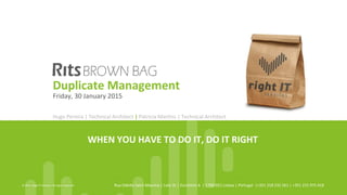 WHEN	
  YOU	
  HAVE	
  TO	
  DO	
  IT,	
  DO	
  IT	
  RIGHT	
  
©	
  2015,	
  Right	
  IT	
  Services.	
  All	
  rights	
  reserved	
   Rua	
  OdeYe	
  Saint	
  Maurice	
  |	
  Lote	
  3L	
  |	
  Escritório	
  A	
  	
  |	
  1700-­‐921	
  Lisboa	
  |	
  Portugal	
  	
  |+351	
  218	
  232	
  261	
  |	
  +351	
  215	
  975	
  418	
  
Duplicate	
  Management	
  
Thursday,	
  6th	
  August	
  2015	
  
Hugo	
  Pereira	
  |	
  Technical	
  Architect	
  |	
  Patricia	
  MarDns	
  |	
  Technical	
  Architect	
  	
  	
  
 