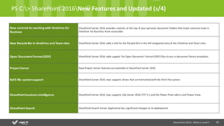 10
PS	C:>	SharePoint	2016New	Features	and	Updated	(3/4)
New	controls	for	working	with	OneDrive	for	
Business
SharePoint	Server	2016	provides	controls	at	the	top	of	your	personal	document	folders	that	make	common	tasks	in	
OneDrive	for	Business	more	accessible.
New	Recycle	Bin	in	OneDrive	and	Team	sites SharePoint	Server	2016	adds	a	link	for	the	Recycle	Bin	in	the	left	navigation	area	of	the	OneDrive	and	Team	sites.
Open	Document Format (ODF) SharePoint	Server	2016	adds	support	for	Open	Document	Format	(ODF)	files	to	use	in	document	library	templates.
Project	Server New	Project	Server	features	are	available	in	SharePoint	Server	2016.
ReFS file	systemsupport SharePoint	Server	2016	now	supports	drives	that	are	formatted	with	the	ReFS file	system.
SharePoint	business	Intelligence SharePoint	Server	2016	now	supports	SQL	Server	2016	CTP	3.1	and	the	Power	Pivot	add-in	and	Power	View.
SharePoint	Search SharePoint	Search	Server	Application	has	significant	changes	to	its	deployment.
SharePoint	2016	–What is new!!!
 
