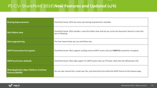 11
PS	C:>	SharePoint	2016New	Features	and	Updated	(4/4)
Sharing improvements SharePoint	Server	2016	has	many	new	sharing	improvements	available.
Site	Folders view
SharePoint	Server	2016	provides	a	new	Site	Folders	view	that	lets	you	access	the	document	libraries	in	sites	that	
you're	following.
Sites	pagepinning This	new	feature	helps	you	see	and	follow	sites.
SMTP	Connection Encryption SharePoint	Server	2016	supports	sending	email	to	SMTP	servers	that	use STARTTLS connection	encryption.
SMTP	ports (non-default) SharePoint	Server	2016	adds	support	for	SMTP	servers	that	use	TCP	ports	other	than	the	default	port	(25).
Web	Application	Open	Platform	Interface	
Protocol	(WOPI)
You	can	now	rename	files,	create	new	files,	and	share	files	from	within	the	WOPI	iframe	on	the	browser	page.
SharePoint	2016	–What is new!!!
 