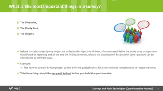 3
1) The Objective,
2) The Study Area,	
  
3) The Finality.	
  
Before	
  start	
  the	
  survey	
  is	
  very	
  important	
  to	
  decide	
  the	
  objective	
  of	
  them,	
  after	
  you	
  need	
  define	
  the	
  study	
  area	
  or	
  population
that	
  should	
  be	
  reporting	
  and	
  at	
  the	
  end	
  the	
  finality,	
  it	
  means,	
  what	
  is	
  the	
  assumption?	
  Because	
  the	
  same	
  question	
  can	
  be	
  
interpreted	
  by	
  different	
  ways.
Example:
The	
  favorite	
  cakes	
  of	
  British	
  people,	
  can	
  be	
  different	
  goals	
  (finality)	
  for	
  a	
  international	
  competition	
  or	
  a	
  restaurant	
  menu.
This	
  three	
  things	
  should	
  be	
  very	
  well	
  defined before	
  you	
  build	
  the	
  questionnaire.	
  
What	
  is	
  the	
  most	
  important	
  things	
  in	
  a	
  survey?	
  
Surveys	
  and	
  Polls	
  Techniques	
  (Questionnaire	
  Process)
 