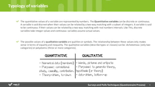 4
The	
  quantitative	
  values	
  of	
  a	
  variable	
  are	
  represented	
  by	
  numbers.	
  The	
  Quantitative	
  variables	
  can	
  be	
  discrete	
  or	
  continuous.	
  
A	
  variable	
  is	
  said	
  discreet	
  when	
  their	
  values	
  can	
  be	
  related	
  by	
  a	
  two-­‐way	
  matching	
  with	
  a	
  subset	
  of	
  integers.	
  A	
  variable	
  is	
  said
to	
  be	
  continuous	
  if	
  their	
  values	
  can	
  be	
  related	
  by	
  a	
  two-­‐way	
  matching	
  with	
  real	
  numbers	
  intervals.	
  Like	
  This,	
  discrete	
  
variables	
  take	
  integer	
  values	
  and	
  continuous	
  variables	
  assume	
  actual	
  values.
The	
  possible	
  values	
  of	
  a	
  qualitative	
  variable	
  are	
  qualities	
  or	
  symbols.	
  The	
  relationship	
  between	
  these	
  values	
  only	
  makes	
  
sense	
  in	
  terms	
  of	
  equality	
  and	
  inequality.	
  The	
  qualitative	
  variables	
  (describe	
  types	
  or	
  classes)	
  can	
  be:	
  dichotomous	
  (only	
  two	
  
categories)	
  or	
  polyatomic	
  (three	
  or	
  more	
  categories).
Typology	
  of	
  variables
Surveys	
  and	
  Polls	
  Techniques	
  (Questionnaire	
  Process)
 