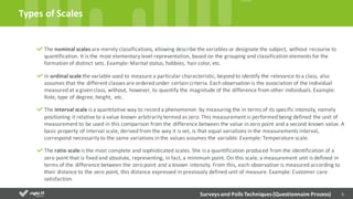 5
The	
  nominal	
  scales	
  are	
  merely	
  classifications,	
  allowing	
  describe	
  the	
  variables	
  or	
  designate	
  the	
  subject,	
  without	
  recourse	
  to	
  
quantification.	
  It	
  is	
  the	
  most	
  elementary	
  level	
  representation,	
  based	
  on	
  the	
  grouping	
  and	
  classification	
  elements	
  for	
  the	
  
formation	
  of	
  distinct	
  sets.	
  Example:	
  Marital	
  status,	
  hobbies,	
  hair	
  color,	
  etc.	
  
In	
  ordinal	
  scale	
  the	
  variable	
  used	
  to	
  measure	
  a	
  particular	
  characteristic,	
  beyond	
  to	
  identify	
  the	
  relevance	
  to	
  a	
  class,	
  also	
  
assumes	
  that	
  the	
  different	
  classes	
  are	
  ordered	
  under	
  certain	
  criteria.	
  Each	
  observation	
  is	
  the	
  association	
  of	
  the	
  individual	
  
measured	
  at	
  a	
  given	
  class,	
  without,	
  however,	
  to	
  quantify	
  the	
  magnitude	
  of	
  the	
  difference	
  from	
  other	
  individuals.	
  Example:	
  
Role,	
  type	
  of	
  degree,	
  height,	
  	
  etc.	
  
The	
  interval	
  scale is	
  a	
  quantitative	
  way	
  to	
  record	
  a	
  phenomenon	
   by	
  measuring	
  the	
  in	
  terms	
  of	
  its	
  specific	
  intensity,	
  namely	
  
positioning	
  it	
  relative	
  to	
  a	
  value	
  known	
  arbitrarily	
  termed	
  as	
  zero.	
  This	
  measurement	
  is	
  performed	
  being	
  defined	
  the	
  unit	
  of	
  
measurement	
  to	
  be	
  used	
  in	
  this	
  comparison	
  from	
  the	
  difference	
  between	
  the	
  value	
  in	
  zero	
  point	
  and	
  a	
  second	
  known	
  value.	
  A	
  
basic	
  property	
  of	
  interval	
  scale,	
  derived	
  from	
  the	
  way	
  it	
  is	
  set,	
  is	
  that	
  equal	
  variations	
  in	
  the	
  measurements	
  interval,	
  
correspond	
  necessarily	
  to	
  the	
  same	
  variations	
  in	
  the	
  values	
  assumes	
  the	
  variable.	
  Example:	
  Temperature	
  scale.	
  
The	
  ratio	
  scale	
  is	
  the	
  most	
  complete	
  and	
  sophisticated	
  scales.	
  She	
  is	
  a	
  quantification	
  produced	
  from	
  the	
  identification	
  of	
  a	
  
zero	
  point	
  that	
  is	
  fixed	
  and	
  absolute,	
  representing,	
  in	
  fact,	
  a	
  minimum	
  point.	
  On	
  this	
  scale,	
  a	
  measurement	
  unit	
  is	
  defined	
  in	
  
terms	
  of	
  the	
  difference	
  between	
  the	
  zero	
  point	
  and	
  a	
  known	
  intensity.	
  From	
  this,	
  each	
  observation	
  is	
  measured	
  according	
  to	
  
their	
  distance	
  to	
  the	
  zero	
  point,	
  this	
  distance	
  expressed	
  in	
  previously	
  defined	
  unit	
  of	
  measure.	
  Example:	
  Customer	
  care	
  
satisfaction.	
  
Types	
  of	
  Scales	
  
Surveys	
  and	
  Polls	
  Techniques	
  (Questionnaire	
  Process)
 