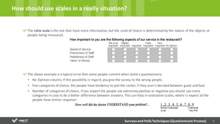 6
The	
  ratio	
  scale	
  is	
  the	
  one	
  that	
  have	
  more	
  information,	
  but	
  the	
  scale	
  of	
  choice	
  is	
  determined	
  by	
  the	
  nature	
  of	
  the	
  objects	
  or	
  
people	
  being	
  measured.
The	
  above	
  example	
  is	
  a	
  typical	
  error	
  that	
  some	
  people	
  commit	
  when	
  build	
  a	
  questionnaire:
• No	
  Opinion	
  column,	
  if	
  this	
  possibility	
  is	
  regard,	
  you	
  give	
  the	
  survey	
  to	
  the	
  wrong	
  people.
• Five	
  categories	
  of	
  choice,	
  the	
  people	
  have	
  tendency	
  to	
  pull	
  the	
  center,	
  if	
  they	
  aren´t	
  decided	
  between	
  good	
  and	
  bad.	
  
• Number	
  of	
  categories	
  of	
  choice,	
  if	
  you	
  expect	
  the	
  people	
  ask	
  extremely	
  positive	
  or	
  negative	
  you	
  should	
  use	
  more	
  
categories	
  in	
  case	
  to	
  do	
  a	
  better	
  difference	
  between	
  answers.	
  This	
  can	
  help	
  in	
  evaluation	
  scales,	
  where	
  is	
  expect	
  all	
  the	
  
people	
  have	
  similar	
  responses.	
  
How	
  should	
  use	
  scales	
  in	
  a	
  really	
  situation?
Surveys	
  and	
  Polls	
  Techniques	
  (Questionnaire	
  Process)
 