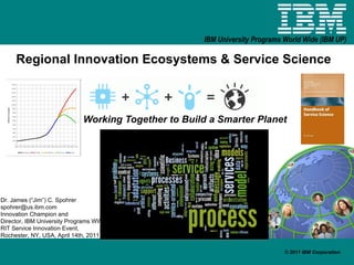 Regional Innovation Ecosystems & Service Science Working Together to Build a Smarter Planet Dr. James (“Jim”) C. Spohrer [email_address] Innovation Champion and  Director, IBM University Programs WW RIT Service Innovation Event,  Rochester, NY, USA, April 14th, 2011 