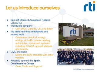 2014 © Real-Time Innovations Inc.
Let us introduce ourselves
● Spin-off Stanford Aerospace Robotic
Lab (ARL)
● Worldwide company
○ USA (HQ), Canada, UK, and Spain
● We build real-time middleware and
related tools
○ Customers: medical, energy,
mining, air traffic control, trading,
automotive, unmanned systems,
industrial SCADA, ground stations,
and science
● OMG members
○ Define the DDS standard with other
vendors
● Recently opened the Spain
Development Center
○ Core, Tools and Support
 
