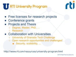 2014 © Real-Time Innovations Inc.
RTI University Program
● Free licenses for research projects
● Conference grants
● Projects and Thesis
○ Degree, Master, PhD, …
○ Research
● Collaboration with Universities
○ University of Granada Tech Challenge
○ Open research opportunities and challenges!
■ Security, scalability, ...
http://www.rti.com/resources/university-program.html
 