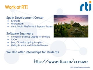 2014 © Real-Time Innovations Inc.
http://www.rti.com/careers
Work at RTI
Spain Development Center
● Granada
● Young team
● Core, Tools, Platforms & Support Teams
Software Engineers
● Computer Science Degree (or similar)
● C/C++
● Java, C# and scripting is a plus
● Ability to work in distributed teams
We also offer internships for students
 