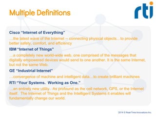 2014 © Real-Time Innovations Inc.
Multiple Definitions
Cisco “Internet of Everything”
…the latest wave of the Internet -- connecting physical objects…to provide
better safety, comfort, and efficiency
IBM “Internet of Things”
…a completely new world-wide web, one comprised of the messages that
digitally empowered devices would send to one another. It is the same Internet,
but not the same Web.
GE “Industrial Internet”
…convergence of machine and intelligent data…to create brilliant machines
RTI “Your Systems. Working as One.”
…an entirely new utility. As profound as the cell network, GPS, or the Internet
itself. The Internet of Things and the Intelligent Systems it enables will
fundamentally change our world.
 
