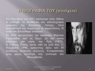 Τον Οκτώβριο του 1931 επέστρεψε στην Αθήνα
κι ανέλαβε τη διεύθυνση του καλλιτεχνικού
τμήματος της Εργατικής Λέσχης. Εκεί
σκηνοθέτησε και συμμετείχε σε παραστάσεις. Η
υγεία του βελτιώθηκε σταδιακά,
Το 1954 παντρεύτηκε την παιδίατρο Φηλίτσα
Γεωργιάδου από τη Σάμο, με την οποία
απέκτησε μία κόρη, την Έρη (1955).
Ο Γιάννης Ρίτσος έφυγε από τη ζωή στις 11
Νοεμβρίου 1990, αφήνοντας πίσω του 50
ανέκδοτες ποιητικές συλλογές. Ενταφιάστηκε
τρεις μέρες αργότερα στη γενέτειρά του
Μονεμβασιά.
26/1/2021
ΜΑΥΡΙΔΗΣ ΜΑΡΙΟΣ Ε1 2ο ΔΗΜΟΤΙΚΟ
ΣΧΟΛΕΙΟ ΞΑΝΘΗΣ 4
 