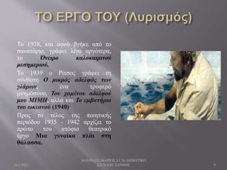 Το 1938, και αφού βγήκε από το
σανατόριο, γράφει λίγο αργότερα,
το Όνειρο καλοκαιρινού
μεσημεριού.
Το 1939 ο Ρίτσος γράφει τη
σύνθεση Ο μικρός αδελφός των
γλάρων, ένα τρυφερό
μνημόσυνο, Του χαμένου αδελφού
μου ΜΙΜΗ, αλλά και Το εμβατήριο
του ωκεανού (1940).
Προς το τέλος της ποιητικής
περιόδου 1935 - 1942 αρχίζει το
πρώτο του ατόφιο θεατρικό
έργο Μια γυναίκα πλάι στη
θάλασσα.
26/1/2021
ΜΑΥΡΙΔΗΣ ΜΑΡΙΟΣ Ε1 2ο ΔΗΜΟΤΙΚΟ
ΣΧΟΛΕΙΟ ΞΑΝΘΗΣ 8
 