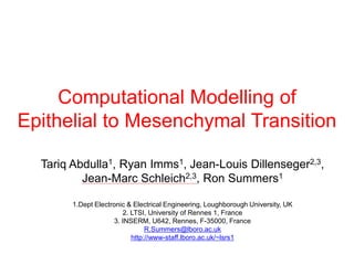 Computational Modelling of
Epithelial to Mesenchymal Transition

  Tariq Abdulla1, Ryan Imms1, Jean-Louis Dillenseger2,3,
          Jean-Marc Schleich2,3, Ron Summers1

        1.Dept Electronic & Electrical Engineering, Loughborough University, UK
                        2. LTSI, University of Rennes 1, France
                     3. INSERM, U642, Rennes, F-35000, France
                                R.Summers@lboro.ac.uk
                           http://www-staff.lboro.ac.uk/~lsrs1
 