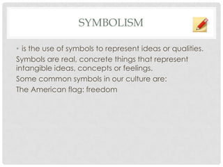 SYMBOLISM
• is the use of symbols to represent ideas or qualities.
Symbols are real, concrete things that represent
intangible ideas, concepts or feelings.
Some common symbols in our culture are:
The American flag: freedom
 