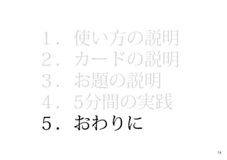 １．使い方の説明
２．カードの説明
３．お題の説明
４．5分間の実践
５．おわりに
16
 
