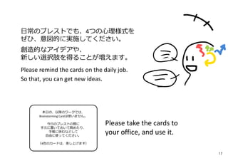 日常のブレストでも、4つの⼼理様式を
ぜひ、意図的に実施してください。
創造的なアイデアや、
新しい選択肢を得ることが増えます。
Please remind the cards on the daily job.
So that, you can get new ideas.
本日の、以降のワークでは、
Brainstorming Cardは使いません。
今日のブレストの際に
手元に置いておいて眺めたり、
手帳に挟むなどして
自由に使ってください。
（4色のカードは、差し上げます）
Please take the cards to
your office, and use it.
17
 