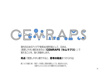 現代の日本のアイデア発想法の研究者として、石井は、
(発想しやすい順のままの※)「CEMRAPS（セムラプス）」で
覚えることを、強くお勧めします。
利点「発想しやすい順でやると、思考の助走をつけられる」
順についての捕捉（※）：発想テーマの性質、発想者の資質によっても、順は変わりえます。
大量のブレストに立ち会った中で観察された大まかな傾向です。
31
 