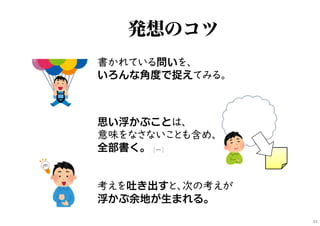 考えを吐き出すと、次の考えが
浮かぶ余地が生まれる。
書かれている問いを、
いろんな角度で捉えてみる。
思い浮かぶことは、
意味をなさないことも含め、
全部書く。
発想のコツ
33
 
