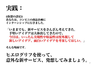 実践：
((仮想の設定))
あなたは、コンビニの商品企画に
インターンシップに行きました。
「いままでも、新サービスをさんざん考えてきた。
手堅いアイデアは大体出してきたので、
今日は、いったん実現性や収益性は度外視して
新しいアイデア、面白いアイデアを考案してほしい。」
そんな場面です。
ヒエログリフを使って、
意外な新サービス、発想してみましょう。47
 