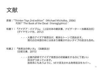 文献
原著： Thinker Toys 2nd edition （Michael Michalko, 2006）
P287 The Book of the Dead（hieroglyphics)
和書１：『アイデア・バイブル』（上記の本の翻訳書、ナビゲーター＝加藤昌治氏）
（ダイヤモンド社、2012）
・・・大量のアイデア発想法が、軽快なトーンで読めます。
現代の日本語の本にはあまり掲載されないタイプの技法も含め。
和書２：『発想法の使い方』（加藤昌治）
（日経文庫、2015）
・・・企業内研修でアイデア発想法の初級編をするのに丁度いい
技法がつまっています。
技術系にもあうように、VEで言及される発想技法をカバー。
48
 