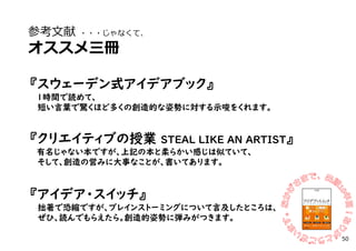 参考文献 ・・・じゃなくて、
オススメ三冊
『スウェーデン式アイデアブック』
1時間で読めて、
短い言葉で驚くほど多くの創造的な姿勢に対する示唆をくれます。
『クリエイティブの授業 STEAL LIKE AN ARTIST』
有名じゃない本ですが、上記の本と柔らかい感じは似ていて、
そして、創造の営みに大事なことが、書いてあります。
『アイデア・スイッチ』
拙著で恐縮ですが、ブレインストーミングについて言及したところは、
ぜひ、読んでもらえたら。創造的姿勢に弾みがつきます。
50
 