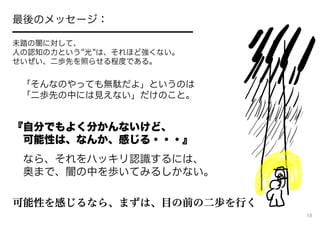 最後のメッセージ：
━━━━━━━━━━━━━━━━━
未踏の闇に対して、
人の認知の力という 光 は、それほど強くない。
せいぜい、二歩先を照らせる程度である。
「そんなのやっても無駄だよ」というのは
「二歩先の中には見えない」だけのこと。
『自分でもよく分かんないけど、
可能性は、なんか、感じる・・・』
なら、それをハッキリ認識するには、
奥まで、闇の中を歩いてみるしかない。
可能性を感じるなら、まずは、目の前の二歩を行く
58
 