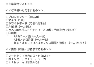 ＝＝準備物リスト＝＝
＜＜ご準備いただきいもの＞＞
━━━━━━━━━━━━━━━━━━━━━━━━━━━━━━
□プロジェクター（HDMI）
□マイク（1本）
□ホワイトボード（できれば2台）
□A4白紙（一人5枚）
□75*75mmポストイット（一人20枚：色は何色でもOK）
□印刷物
A4カラー片面（一人一枚）
A3モノクロ片面（一人一枚）
ｈａｎｄｏｕｔ（Ａ４モノクロ両面∼数枚）（一人1セット）
＜＜講師（石井）が持参するもの＞＞
━━━━━━━━━━━━━━━━━━━━━━━━━━━━━━
□ノートＰＣ（出力の口＝ＨＤＭＩ）
□ポインター、タイマー、マーカー
□ｉＰｈｏｎｅ（音楽入り） 66
 