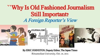 ``Why Is Old Fashioned Journalism
Still Important?
A Foreign Reporter’s View
By ERIC JOHNSTON, Deputy Editor, The Japan Times
Ritsumeikan University, Oct. 28, 2016
 