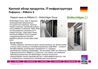 59
Первый заказ на RiMatrix S – Wollschläger Group
Wollschläger Group, один из ведущих
производителей прецизионных
инструментов в Германии, является
первым клиентом, сделавшим выбор в
пользу RiMatrix S компании Rittal. Rittal,
как производитель решений для IT-
инфраструктуры, представил новую
концепцию RiMatrix S для создания
стандартизированных центров
обработки данных на выставке CeBIT
2013.
Отзыв клиента:
"Чтобы избежать длительной фазы проектирования, мы делаем выбор
в пользу новой концепции стандартизированных ЦОД Rittal", – говорит
Штефан Вёрдер, руководитель направления IT и продукт-
менеджмента компании Wollschläger. "На выставке CeBIT мы убедились
в функциональности RiMatrix S и выяснили, что именно это является
подходящим решением для Wollschläger, которое полностью
удовлетворяет нашим требованиям как к энергоэффективности, так
и к надежности и возможности последующего расширения".
Референс – RiMatrix S
Краткий обзор продуктов. IT-инфраструктура
 