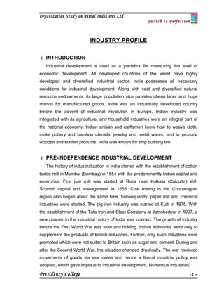 Organization Study on Rittal India Pvt Ltd
                                                          Switch to Perfection



                          INDUSTRY PROFILE

 INTRODUCTION
   Industrial development is used as a yardstick for measuring the level of
economic development. All developed countries of the world have highly
developed and diversified industrial sector. India possesses all necessary
conditions for industrial development. Along with vast and diversified natural
resource endowments, its large population size provides cheap labor and huge
market for manufactured goods. India was an industrially developed country
before the advent of industrial revolution in Europe. Indian industry was
integrated with its agriculture, and household industries were an integral part of
the national economy. Indian artisan and craftsmen knew how to weave cloth,
make pottery and bamboo utensils, jewelry and metal wares, and to produce
wooden and leather products. India was known for ship building too.


 PRE-INDEPENDENCE INDUSTRIAL DEVELOPMENT
   The history of industrialization in India started with the establishment of cotton
textile mill in Mumbai (Bombay) in 1854 with the predominantly Indian capital and
enterprise. First jute mill was started at Risra near Kolkata (Calcutta) with
Scottish capital and management in 1855. Coal mining in the Chotanagpur
region also began about the same time. Subsequently, paper mill and chemical
industries were started. The pig iron industry was started at Kulti in 1875. With
the establishment of the Tata Iron and Steel Company at Jamshedpur in 1907, a
new chapter in the industrial history of India was opened. The growth of industry
before the First World War was slow and holding. Indian industries were only to
supplement the products of British industries. Further, only such industries were
promoted which were not suited to Britain such as sugar and cement. During and
after the Second World War, the situation changed drastically. The war hindered
movements of goods via sea routes and hence a liberal industrial policy was
adopted, which gave impetus to industrial development. Numerous industries

Presidency College                                                               -1 –
 