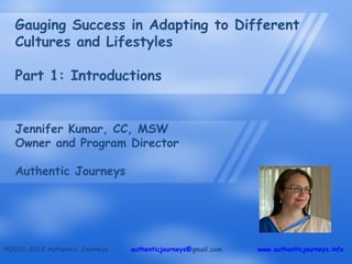 Gauging Success in Adapting to Different
   Cultures and Lifestyles

   Part 1: Introductions


   Jennifer Kumar, CC, MSW
   Owner and Program Director

   Authentic Journeys




©2010-2012 Authentic Journeys   authenticjourneys@gmail.com   www.authenticjourneys.info
 