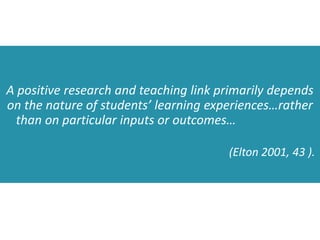 A positive research and teaching link primarily depends
on the nature of students’ learning experiences…rather
than on particular inputs or outcomes…
(Elton 2001, 43 ).
 