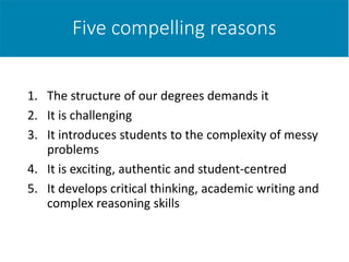 Five compelling reasons
1. The structure of our degrees demands it
2. It is challenging
3. It introduces students to the complexity of messy
problems
4. It is exciting, authentic and student-centred
5. It develops critical thinking, academic writing and
complex reasoning skills
 