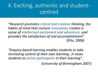 4. Exciting, authentic and student-
centred
“Research promotes critical and creative thinking, the
habits of mind that nurture innovation; creates a
sense of intellectual excitement and adventure, and
provides the satisfaction of real accomplishment”.
(Ellis, 2006)
“Enquiry-based learning enables students to take
increasing control of their own learning…it views
students as active participants in their learning”.
(University of Birmingham 2007)
 
