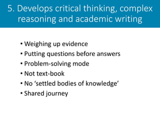 5. Develops critical thinking, complex
reasoning and academic writing
• Weighing up evidence
• Putting questions before answers
• Problem-solving mode
• Not text-book
• No ‘settled bodies of knowledge’
• Shared journey
 