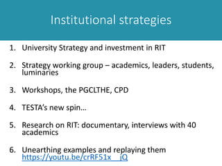 Institutional strategies
1. University Strategy and investment in RIT
2. Strategy working group – academics, leaders, students,
luminaries
3. Workshops, the PGCLTHE, CPD
4. TESTA’s new spin…
5. Research on RIT: documentary, interviews with 40
academics
6. Unearthing examples and replaying them
https://youtu.be/crRF51x__jQ
 