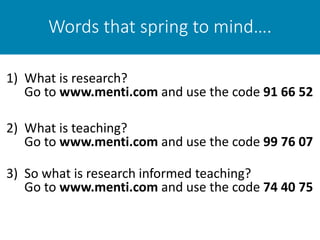 Words that spring to mind….
1) What is research?
Go to www.menti.com and use the code 91 66 52
2) What is teaching?
Go to www.menti.com and use the code 99 76 07
3) So what is research informed teaching?
Go to www.menti.com and use the code 74 40 75
 