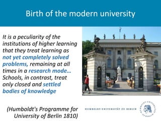 It is a peculiarity of the
institutions of higher learning
that they treat learning as
not yet completely solved
problems, remaining at all
times in a research mode…
Schools, in contrast, treat
only closed and settled
bodies of knowledge
(Humboldt's Programme for
University of Berlin 1810)
Birth of the modern university
 