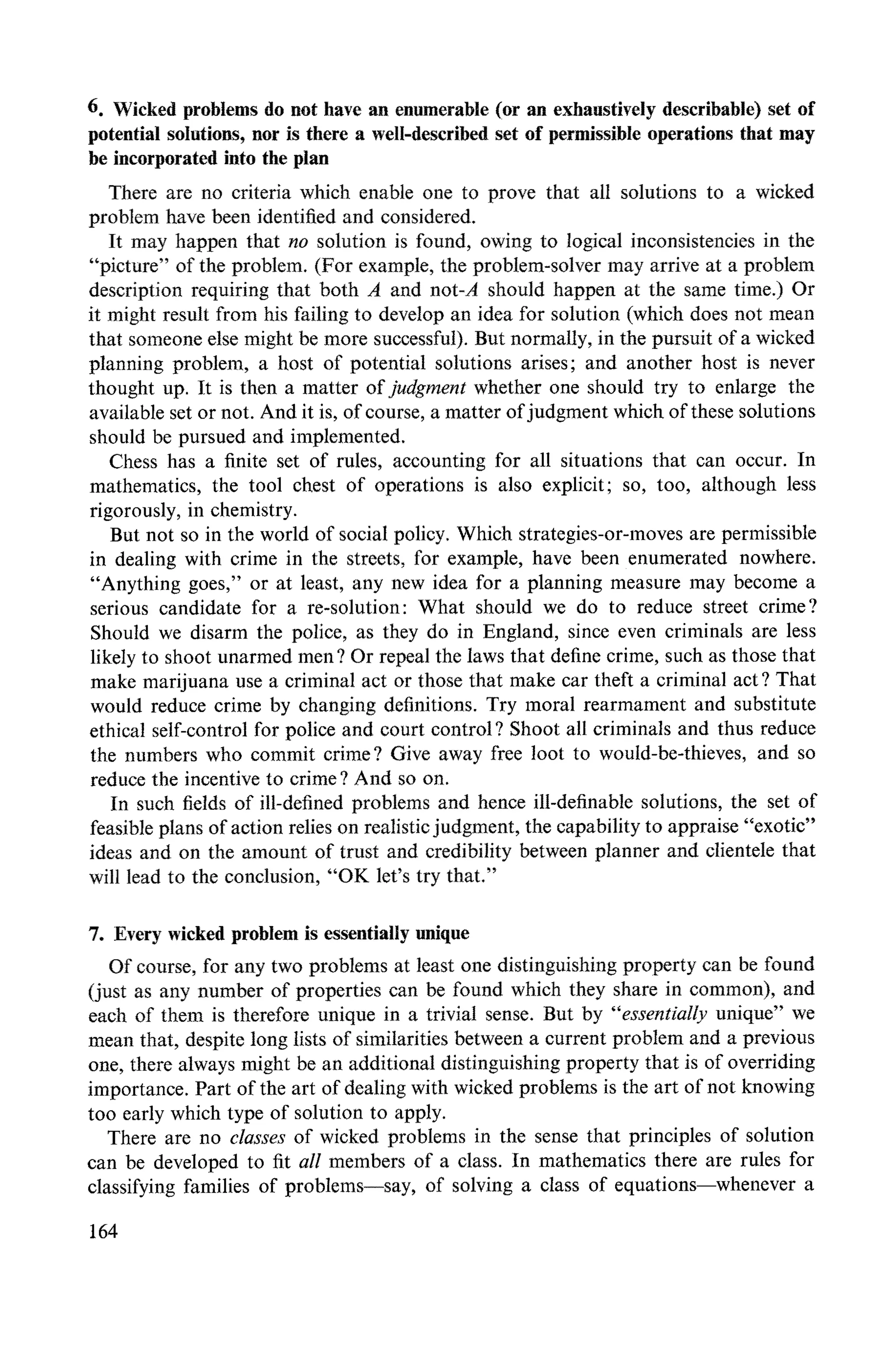 6. Wicked problems do not have an enumerable (or an exhaustively describable) set of
potential solutions, nor is there a well-described set of permissible operations that may
be incorporated into the plan
There are no criteria which enable one to prove that all solutions to a wicked
problem have been identified and considered.
It may happen that no solution is found, owing to logical inconsistencies in the
"picture" of the problem. (For example, the problem-solver may arrive at a problem
description requiring that both A and not-A should happen at the same time.) Or
it might result from his failing to develop an idea for solution (which does not mean
that someone else might be more successful). But normally, in the pursuit of a wicked
planning problem, a host of potential solutions arises; and another host is never
thought up. It is then a matter of judgment whether one should try to enlarge the
available set or not. And it is, of course, a matter of judgment which of these solutions
should be pursued and implemented.
Chess has a finite set of rules, accounting for all situations that can occur. In
mathematics, the tool chest of operations is also explicit; so, too, although less
rigorously, in chemistry.
But not so in the world of social policy. Which strategies-or-moves are permissible
in dealing with crime in the streets, for example, have been enumerated nowhere.
"Anything goes," or at least, any :new idea for a planning measure may become a
serious candidate for a re-solution: What should we do to reduce street crime?
Should we disarm the police, as they do in England, since even criminals are less
likely to shoot unarmed men ? Or repeal the laws that define crime, such as those that
make marijuana use a criminal act or those that make car theft a criminal act ? That
would reduce crime by changing definitions. Try moral rearmament and substitute
ethical self-control for police and court control ? Shoot all criminals and thus reduce
the numbers who commit crime? Give away free loot to would-be-thieves, and so
reduce the incentive to crime ? And so on.
In such fields of ill-defined problems and hence ill-definable solutions, the set of
feasible plans of action relies on realistic judgment, the capability to appraise "exotic"
ideas and on the amount of trust and credibility between planner and clientele that
wilt lead to the conclusion, "OK let's try that."
7. Every wicked problem is essentially unique
Of course, for any two problems at least one distinguishing property can be found
(just as any number of properties can be found which they share in common), and
each of them is therefore unique in a trivial sense. But by "'essentially unique" we
mean that, despite long lists of similarities between a current problem and a previous
one, there always might be an additional distinguishing property that is of overriding
importance. Part of the art of dealing with wicked problems is the art of not knowing
too early which type of solution to apply.
There are no classes of wicked problems in the sense that principles of solution
can be developed to fit all members of a class. In mathematics there are rules for
classifying families of problems--say, of solving a class of equations--whenever a
164
 