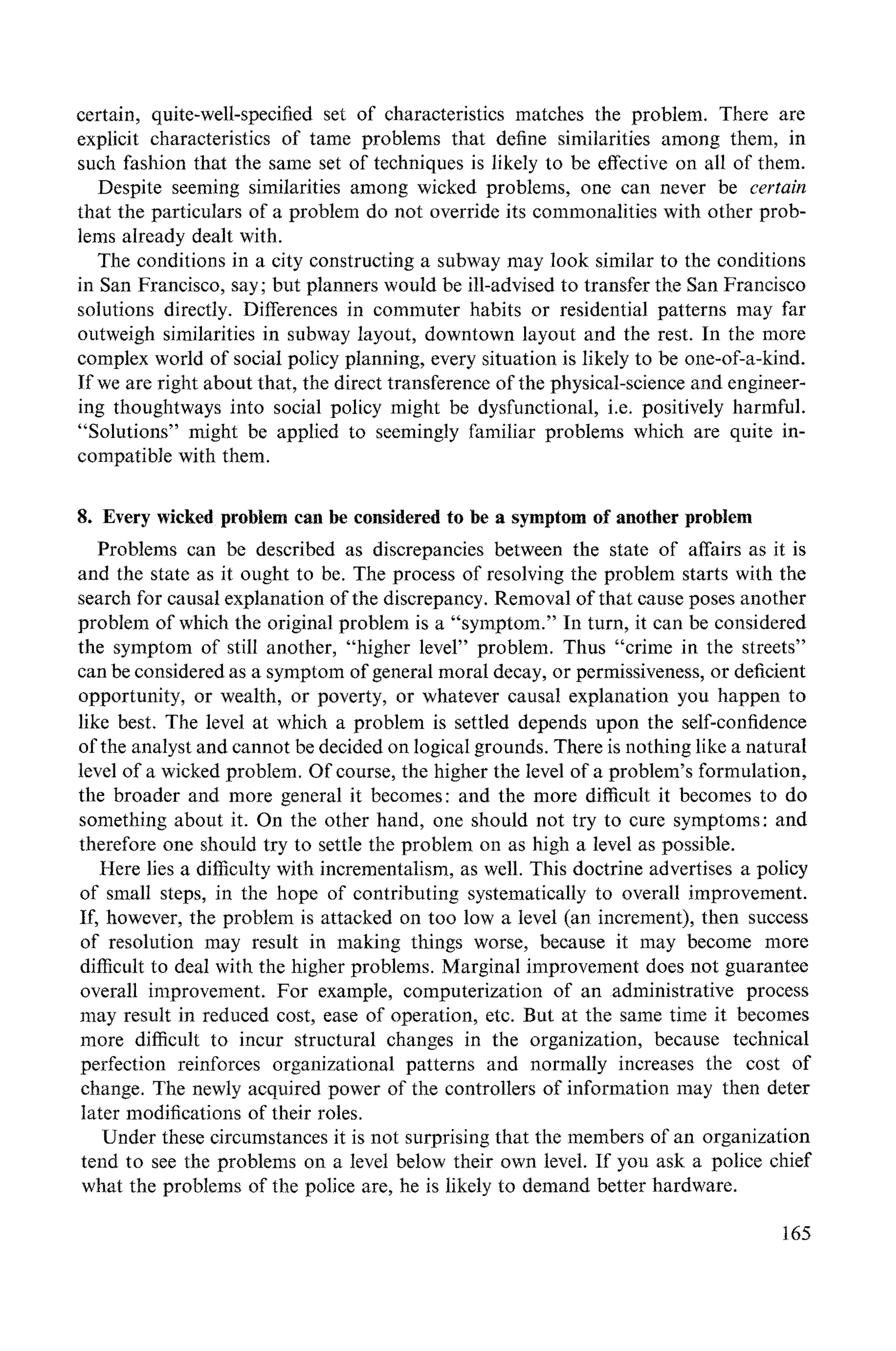certain, quite-well-specified set of characteristics matches the problem. There are
explicit characteristics of tame problems that define similarities among them, in
such fashion that the same set of techniques is likely to be effective on all of them.
Despite seeming similarities among wicked problems, one can never be certain
that the particulars of a problem do not override its commonalities with other prob-
lems already dealt with.
The conditions in a city constructing a subway may look similar to the conditions
in San Francisco, say; but planners would be ill-advised to transfer the San Francisco
solutions directly. Differences in commuter habits or residential patterns may far
outweigh similarities in subway layout, downtown layout and the rest. In the more
complex world of social policy planning, every situation is likely to be one-of-a-kind.
If we are right about that, the direct transference of the physical-science and engineer-
ing thoughtways into social policy might be dysfunctional, i.e. positively harmful.
"Solutions" might be applied to seemingly familiar problems which are quite in-
compatiNe with them.
8. Every wicked problem can be considered to be a symptom of another problem
Problems can be described as discrepancies between the state of affairs as it is
and the state as it ought to be. The process of resolving the problem starts with the
search for causal explanation of the discrepancy. Removal of that cause poses another
problem of which the original problem is a "symptom." In turn, it can be considered
the symptom of still another, "higher level" problem. Thus "crime in the streets"
can be considered as a symptom of general moral decay, or permissiveness, or deficient
opportunity, or wealth, or poverty, or whatever causal explanation you happen to
like best. The level at which a problem is settled depends upon the self-confidence
of the analyst and cannot be decided on logical grounds. There is nothing like a natural
level of a wicked problem. Of course, the higher the level of a problem's formulation,
the broader and more general it becomes: and the more difficult it becomes to do
something about it. On the other hand, one should not try to cure symptoms: and
therefore one should try to settle the problem on as high a level as possible.
Here lies a difficulty with incrementalism, as well. This doctrine advertises a policy
of small steps, in the hope of contributing systematically to overall improvement.
If, however, the problem is attacked on too low a level (an increment), then success
of resolution may result in making things worse, because it may become more
difficult to deal with the higher problems. Marginal improvement does not guarantee
overall improvement. For example, computerization of an administrative process
may result in reduced cost, ease of operation, etc. But at the same time it becomes
more difficult to incur structural changes in the organization, because technical
perfection reinforces organizational patterns and normally increases the cost of
change. The newly acquired power of the controllers of information may then deter
later modifications of their roles.
Under these circumstances it is not surprising that the members of an organization
tend to see the problems on a level below their own level. If you ask a police chief
what the problems of the police are, he is likely to demand better hardware.
t65
 