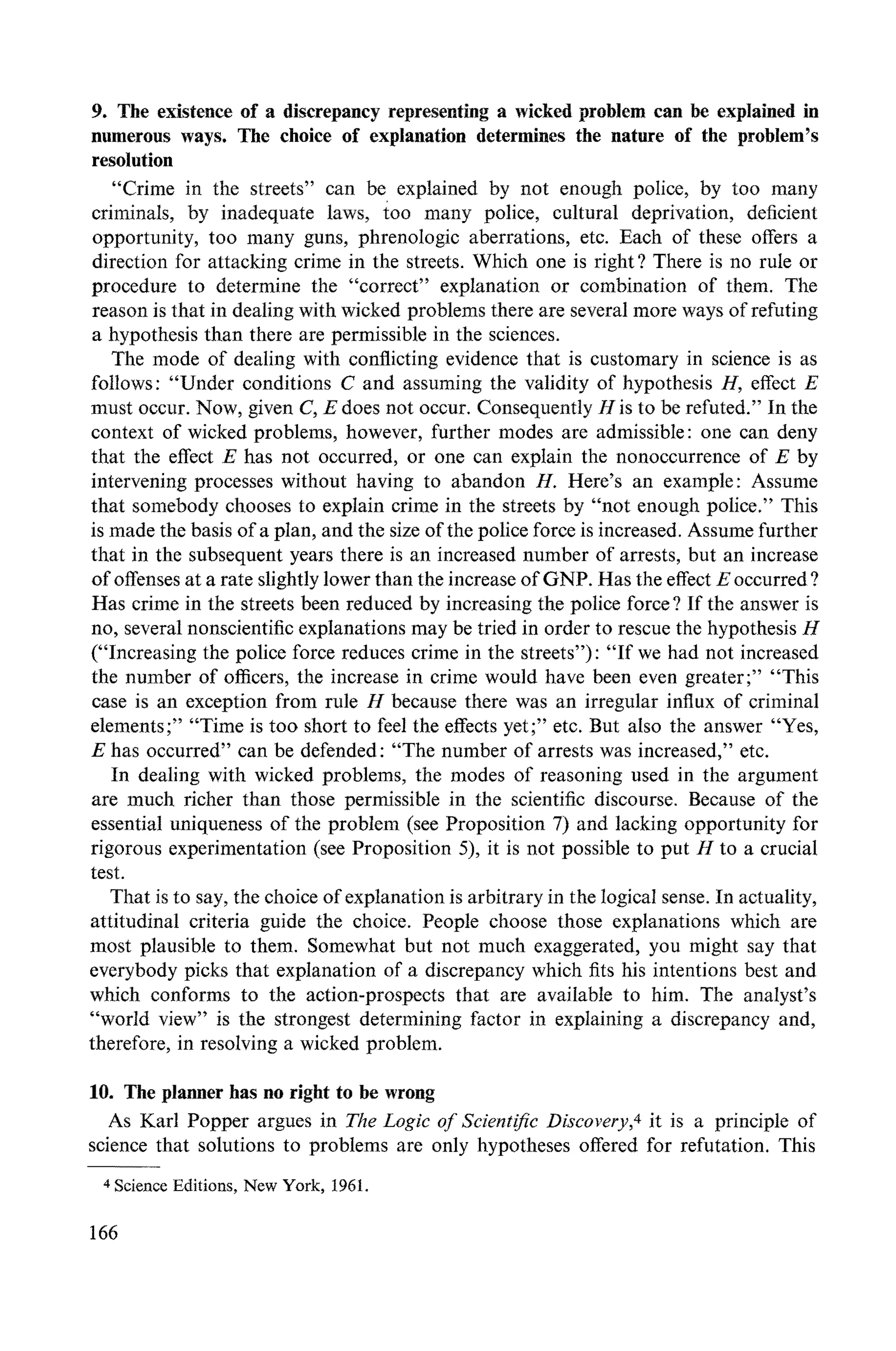 9. The existence of a discrepancy representing a wicked problem can be explained in
numerous ways. The choice of explanation determines the nature of the problem's
resolution
"Crime in the streets" can be explained by not enough police, by too many
criminals, by inadequate laws, too many police, cultural deprivation, deficient
opportunity, too many guns, phrenologic aberrations, etc. Each of these offers a
direction for attacking crime in the streets. Which one is right ? There is no rule or
procedure to determine the "correct" explanation or combination of them. The
reason is that in dealing with wicked problems there are several more ways of refuting
a hypothesis than there are permissible in the sciences.
The mode of dealing with conflicting evidence that is customary in science is as
follows: "Under conditions C and assuming the validity of hypothesis H, effect E
must occur. Now, given C, E does not occur. Consequently H is to be refuted." In the
context of wicked problems, however, further modes are admissible: one can deny
that the effect E has not occurred, or one can explain the nonoccurrence of E by
intervening processes without having to abandon H. Here's an example: Assume
that somebody chooses to explain crime in the streets by "not enough police." This
is made the basis of a plan, and the size of the police force is increased. Assume further
that in the subsequent years there is an increased number of arrests, but an increase
of offenses at a rate slightly lower than the increase of GNP. Has the effect E occurred ?
Has crime in the streets been reduced by increasing the police force? If the answer is
no, several nonscientific explanations may be tried in order to rescue the hypothesis H
("Increasing the police force reduces crime in the streets"): "If we had not increased
the number of officers, the increase in crime would have been even greater; .... This
case is an exception from rule H because there was an irregular influx of criminal
elements;.... Time is too short to feel the effects yet;" etc. But also the answer "Yes,
E has occurred" can be defended: "The number of arrests was increased," etc.
In dealing with wicked problems, the modes of reasoning used in the argument
are much richer than those permissible in the scientific discourse. Because of the
essential uniqueness of the problem (see Proposition 7) and lacking opportunity for
rigorous experimentation (see Proposition 5), it is not possible to put H to a crucial
test.
That is to say, the choice of explanation is arbitrary in the logical sense. In actuality,
attitudinal criteria guide the choice. People choose those explanations which are
most plausible to them. Somewhat but not much exaggerated, you might say that
everybody picks that explanation of a discrepancy which fits his intentions best and
which conforms to the action-prospects that are available to him. The analyst's
"world view" is the strongest determining factor in explaining a discrepancy and,
therefore, in resolving a wicked problem.
10. The planner has no right to be wrong
As Karl Popper argues in The Logic of Scientific Discovery,4it is a principle of
science that solutions to problems are only hypotheses offered for refutation. This
4ScienceEditions, New York, 1961.
166
 