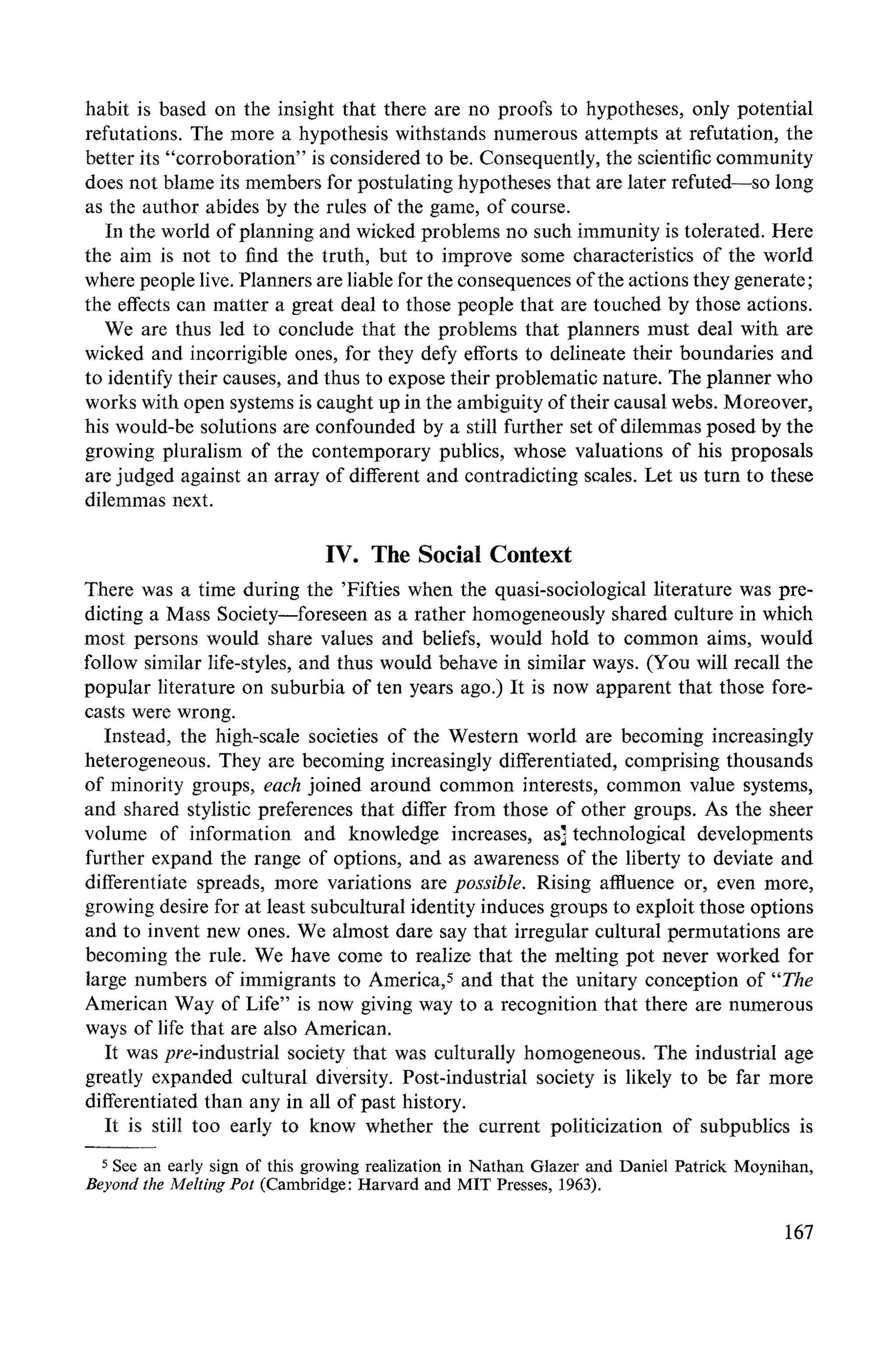 habit is based on the insight that there are no proofs to hypotheses, only potential
refutations. The more a hypothesis withstands numerous attempts at refutation, the
better its "corroboration" is considered to be. Consequently, the scientific community
does not blame its members for postulating hypotheses that are later refuted-so long
as the author abides by the rules of the game, of course.
In the world of planning and wicked problems no such immunity is tolerated. Here
the aim is not to find the truth, but to improve some characteristics of the world
where people live. Planners are liable for the consequences of the actions they generate;
the effects can matter a great deal to those people that are touched by those actions.
We are thus led to conclude that the problems that planners must deal with are
wicked and incorrigible ones, for they defy efforts to delineate their boundaries and
to identify their causes, and thus to expose their problematic nature. The planner who
works with open systems is caught up in the ambiguity of their causal webs. Moreover,
his would-be solutions are confounded by a still further set of dilemmas posed by the
growing pluralism of the contemporary publics, whose valuations of his proposals
are judged against an array of different and contradicting scales. Let us turn to these
dilemmas next.
IV. The Social Context
There was a time during the 'Fifties when the quasi-sociological literature was pre-
dicting a Mass Society--foreseen as a rather homogeneously shared culture in which
most persons would share values and beliefs, would hold to common aims, would
follow similar life-styles, and thus would behave in similar ways. (You will recall the
popular literature on suburbia of ten years ago.) It is now apparent that those fore-
casts were wrong.
Instead, the high-scale societies of the Western world are becoming increasingly
heterogeneous. They are becoming increasingly differentiated, comprising thousands
of minority groups, each joined around common interests, common value systems,
and shared stylistic preferences that differ from those of other groups. As the sheer
volume of information and knowledge increases, as] technological developments
further expand the range of options, and as awareness of the liberty to deviate and
differentiate spreads, more variations are possible. Rising atttuence or, even more,
growing desire for at least subcultural identity induces groups to exploit those options
and to invent new ones. We almost dare say that irregular cultural permutations are
becoming the rule. We have come to realize that the melting pot never worked for
large numbers of immigrants to America,5 and that the unitary conception of "'The
American Way of Life" is now giving way to a recognition that there are numerous
ways of life that are also American.
It was pre-industrial society that was culturally homogeneous. The industrial age
greatly expanded cultural diversity. Post-industrial society is likely to be far more
differentiated than any in all of past history.
It is still too early to know whether the current politicization of subpublics is
5See an early sign of this growing realization in Nathan Glazer and Daniel Patrick Moynihan,
Beyond the MeltingPot (Cambridge: Harvard and MIT Presses, 1963).
167
 