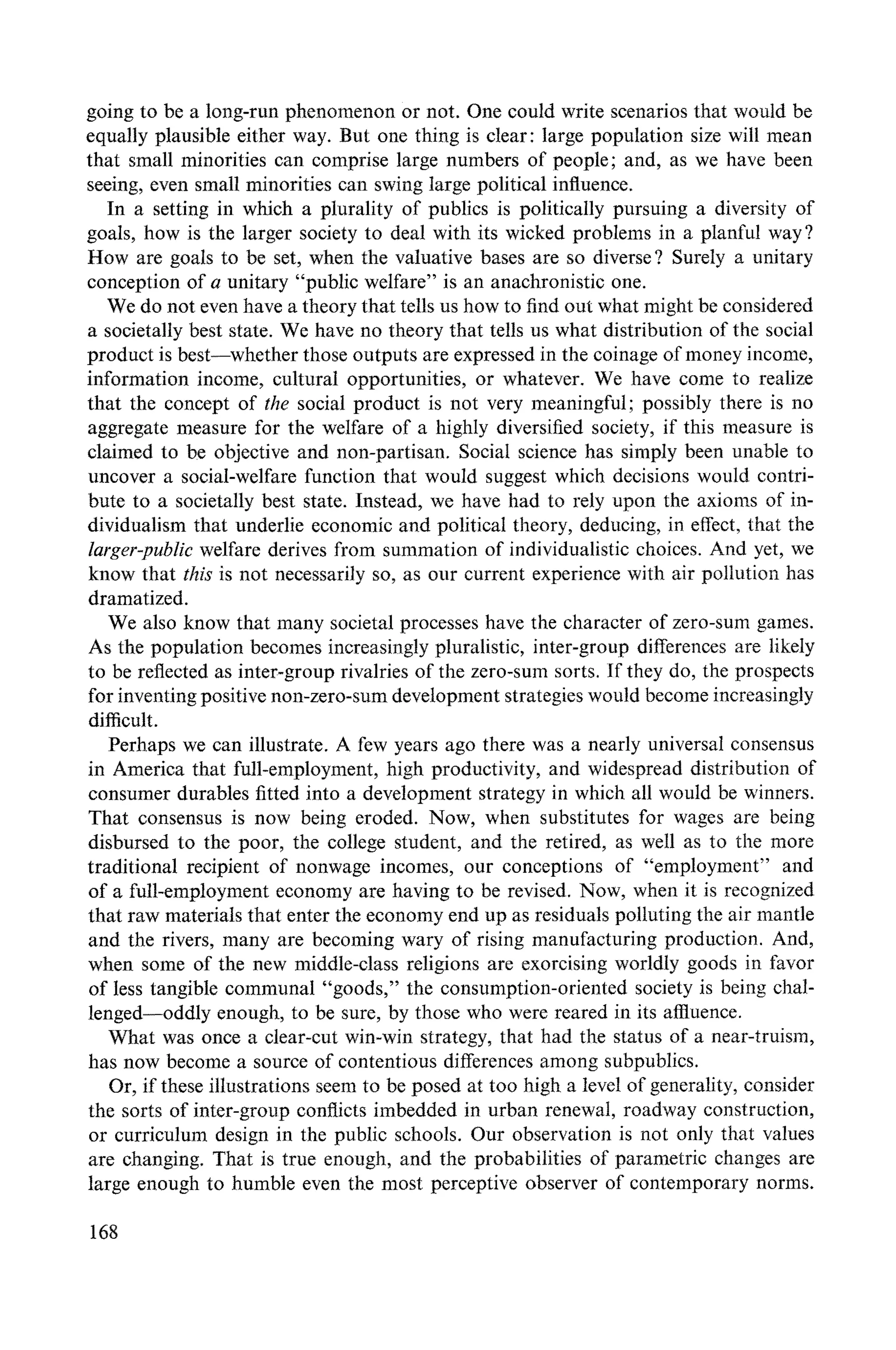 going to be a long-run phenomenon or not. One could write scenarios that would be
equally plausible either way. But one thing is clear: large population size will mean
that small minorities can comprise large numbers of people; and, as we have been
seeing, even small minorities can swing large political influence.
In a setting in which a plurality of publics is politically pursuing a diversity of
goals, how is the larger society to deal with its wicked problems in a planful way ?
How are goals to be set, when the valuative bases are so diverse ? Surely a unitary
conception of a unitary "public welfare" is an anachronistic one.
We do not even have a theory that tells us how to find out what might be considered
a societally best state. We have no theory that tells us what distribution of the social
product is best--whether those outputs are expressed in the coinage of money income,
information income, cultural opportunities, or whatever. We have come to realize
that the concept of the social product is not very meaningful; possibly there is no
aggregate measure for the welfare of a highly diversified society, if this measure is
claimed to be objective and non-partisan. Social science has simply been unable to
uncover a social-welfare function that would suggest which decisions would contri-
bute to a societally best state. Instead, we have had to rely upon the axioms of in-
dividualism that underlie economic and political theory, deducing, in effect, that the
larger-public welfare derives from summation of individualistic choices. And yet, we
know that this is not necessarily so, as our current experience with air pollution has
dramatized.
We also know that many societal processes have the character of zero-sum games.
As the population becomes increasingly pluralistic, inter-group differences are likely
to be reflected as inter-group rivalries of the zero-sum sorts. If they do, the prospects
for inventing positive non-zero-sum development strategies would become increasingly
difficult.
Perhaps we can illustrate. A few years ago there was a nearly universal consensus
in America that full-employment, high productivity, and widespread distribution of
consumer durables fitted into a development strategy in which all would be winners.
That consensus is now being eroded. Now, when substitutes for wages are being
disbursed to the poor, the college student, and the retired, as well as to the more
traditional recipient of nonwage incomes, our conceptions of "employment" and
of a full-employment economy are having to be revised. Now, when it is recognized
that raw materials that enter the economy end up as residuals polluting the air mantle
and the rivers, many are becoming wary of rising manufacturing production. And,
when some of the new middle-class religions are exorcising worldly goods in favor
of less tangible communal "goods," the consumption-oriented society is being chal-
lenged-oddly enough, to be sure, by those who were reared in its affluence.
What was once a clear-cut win-win strategy, that had the status of a near-truism,
has now become a source of contentious differences among subpublics.
Or, if these illustrations seem to be posed at too high a level of generality, consider
the sorts of inter-group conflicts imbedded in urban renewal, roadway construction,
or curriculum design in the public schools. Our observation is not only that values
are changing. That is true enough, and the probabilities of parametric changes are
large enough to humble even the most perceptive observer of contemporary norms.
168
 