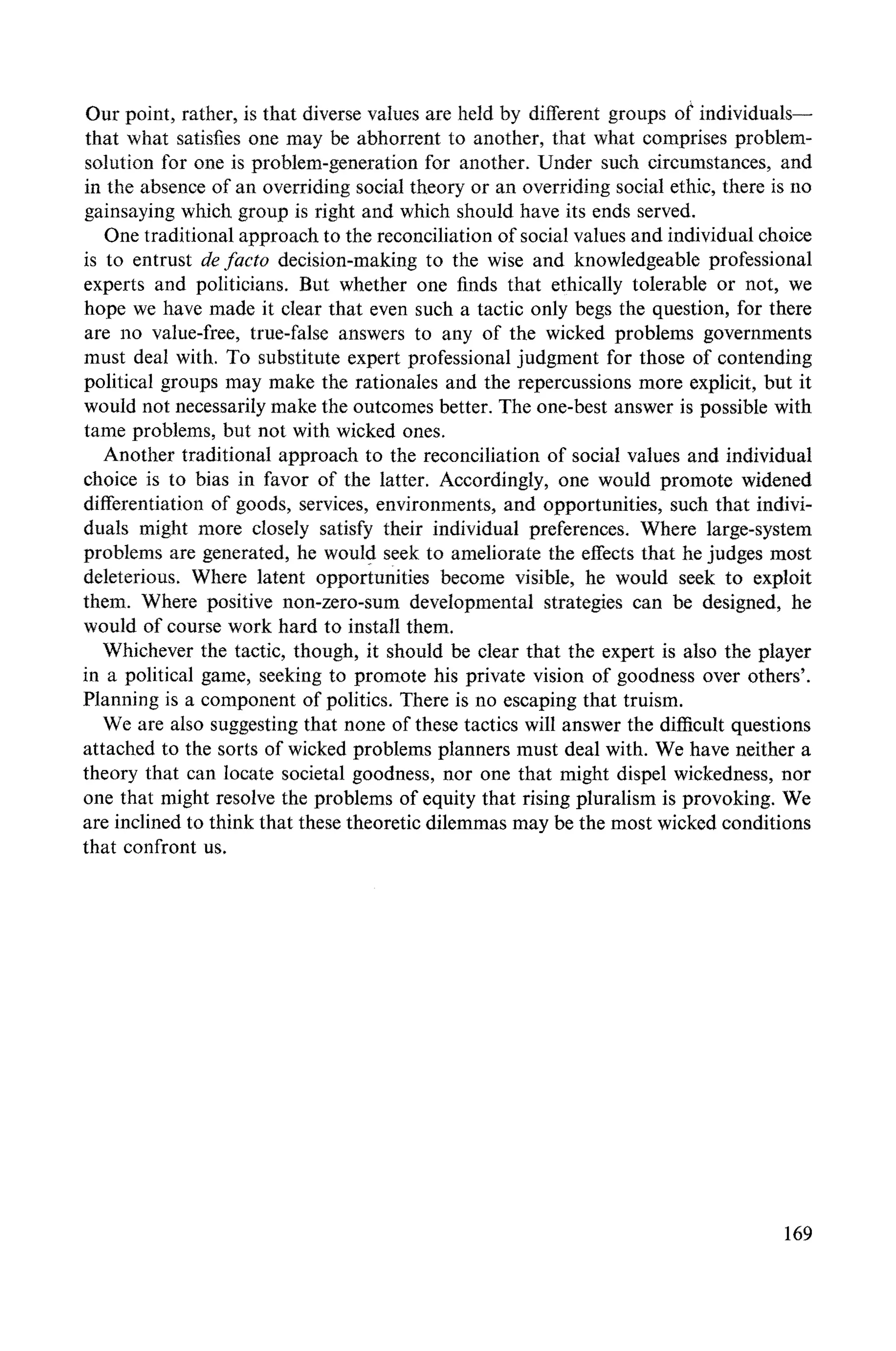Our point, rather, is that diverse values are held by different groups of individuals--
that what satisfies one may be abhorrent to another, that what comprises problem-
solution for one is problem-generation for another. Under such circumstances, and
in the absence of an overriding social theory or an overriding social ethic, there is no
gainsaying which group is right and which should have its ends served.
One traditional approach to the reconciliation of social values and individual choice
is to entrust de facto decision-making to the wise and knowledgeable professional
experts and politicians. But whether one finds that ethically tolerable or not, we
hope we have made it clear that even such a tactic only begs the question, tbr there
are no value-free, true-false answers to any of the wicked problems governments
must deal with. To substitute expert professional judgment for those of contending
political groups may make the rationales and the repercussions more explicit, but it
would not necessarily make the outcomes better. The one-best answer is possible with
tame problems, but not with wicked ones.
Another traditional approach to the reconciliation of social values and individual
choice is to bias in favor of the latter. Accordingly, one would promote widened
differentiation of goods, services, environments, and opportunities, such that indivi-
duals might more closely satisfy their individual preferences. Where large-system
problems are generated, he would seek to ameliorate the effects that he judges most
deleterious. Where latent opportunities become visible, he would seek to exploit
them. Where positive non-zero-sum developmental strategies can be designed, he
would of course work hard to install them.
Whichever the tactic, though, it should be clear that the expert is also the player
in a political game, seeking to promote his private vision of goodness over others'.
Planning is a component of politics. There is no escaping that truism.
We are also suggesting that none of these tactics will answer the difficult questions
attached to the sorts of wicked problems planners must deal with. We have neither a
theory that can locate societal goodness, nor one that might dispel wickedness, nor
one that might resolve the problems of equity that rising pluralism is provoking. We
are inclined to think that these theoretic dilemmas may be the most wicked conditions
that confront us.
169
 