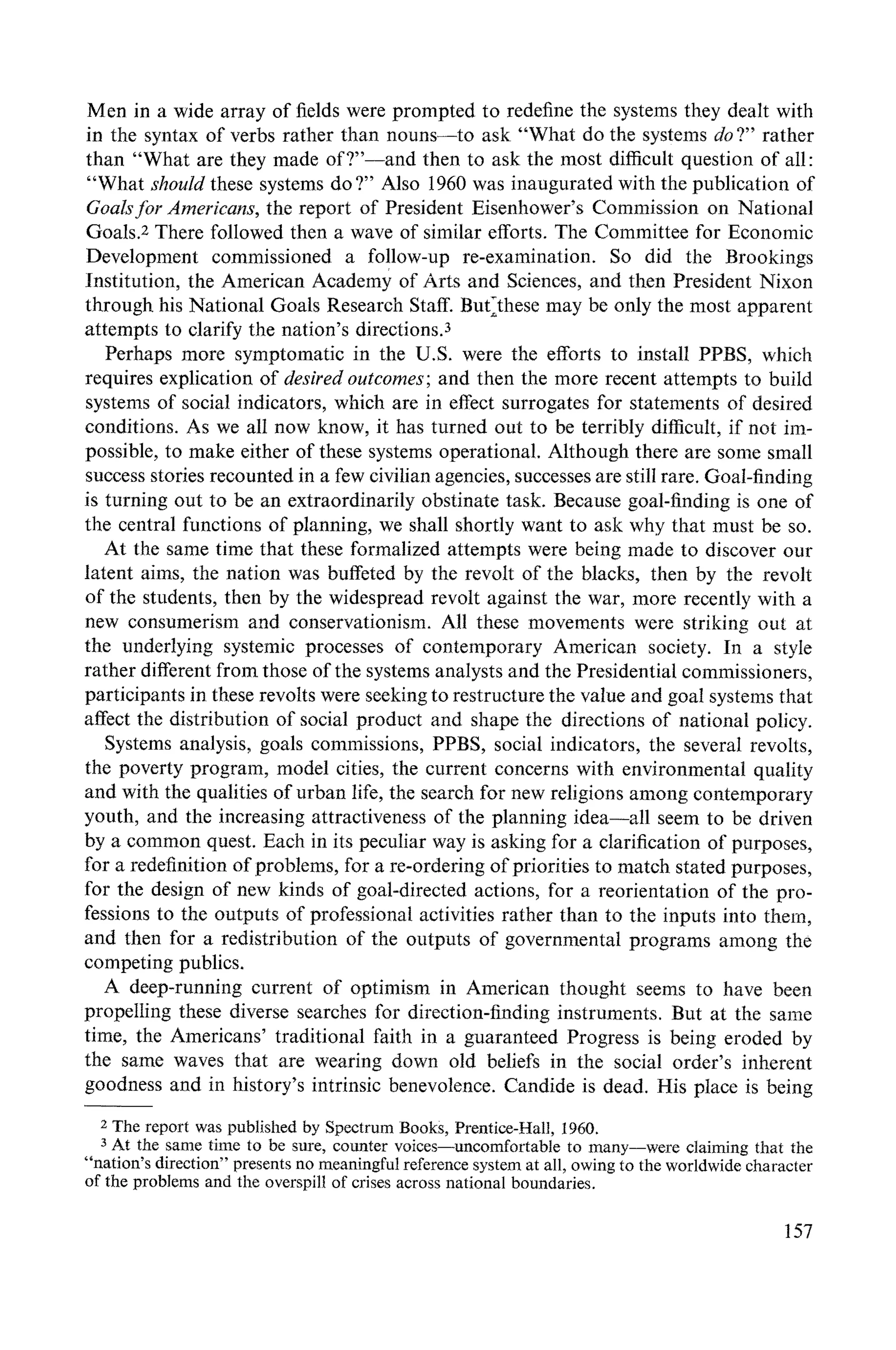 Men in a wide array of fields were prompted to redefine the systems they dealt with
in the syntax of verbs rather than nouns--to ask "What do the systems do ?" rather
than "What are they made of?"--and then to ask the most difficult question of all:
"What shouM these systems do ?" Also 1960 was inaugurated with the publication of
Goalsfor Americans, the report of President Eisenhower's Commission on National
Goals.2 There followed then a wave of similar efforts. The Committee for Economic
Development commissioned a fo!low-up re-examination. So did the Brookings
Institution, the American Academy of Arts and Sciences, and then President Nixon
through his National Goals Research Staff. But2these may be only the most apparent
attempts to clarify the nation's directions.3
Perhaps more symptomatic in the U.S. were the efforts to install PPBS, which
requires explication of desired outcomes; and then the more recent attempts to build
systems of social indicators, which are in effect surrogates for statements of desired
conditions. As we all now know, it has turned out to be terribly difficult, if not im-
possible, to make either of these systems operational. Although there are some small
success stories recounted in a few civilian agencies, successes are still rare. Goal-finding
is turning out to be an extraordinarily obstinate task. Because goal-finding is one of
the central functions of planning, we shall shortly want to ask why that must be so.
At the same time that these formalized attempts were being made to discover our
latent aims, the nation was buffeted by the revolt of the blacks, then by the revolt
of the students, then by the widespread revolt against the war, more recently with a
new consumerism and conservationism. All these movements were striking out at
the underlying systemic processes of contemporary American society. In a style
rather different from those of the systems analysts and the Presidential commissioners,
participants in these revolts were seeking to restructure the value and goal systems that
affect the distribution of social product and shape the directions of national policy.
Systems analysis, goals commissions, PPBS, social indicators, the several revolts,
the poverty program, model cities, the current concerns with environmental quality
and with the qualities of urban life, the search for new religions among contemporary
youth, and the increasing attractiveness of the planning idea--all seem to be driven
by a common quest. Each in its peculiar way is asking for a clarification of purposes,
for a redefinition of problems, for a re-ordering of priorities to match stated purposes,
for the design of new kinds of goal-directed actions, for a reorientation of the pro-
fessions to the outputs of professional activities rather than to the inputs into them,
and then for a redistribution of the outputs of governmental programs among the
competing publics.
A deep-running current of optimism in American thought seems to have been
propelling these diverse searches for direction-finding instruments. But at the same
time, the Americans' traditional faith in a guaranteed Progress is being eroded by
the same waves that are wearing down old beliefs in the social order's inherent
goodness and in history's intrinsic benevolence. Candide is dead. His place is being
2The report was published by Spectrum Books, Prentice-Hall, 1960.
3At the same time to be sure, counter voices--uncomfortable to many--were claiming that the
"nation's direction" presents no meaningfulreference system at all, owing to the worldwide character
of the problems and the overspill of crises across national boundaries.
157
 