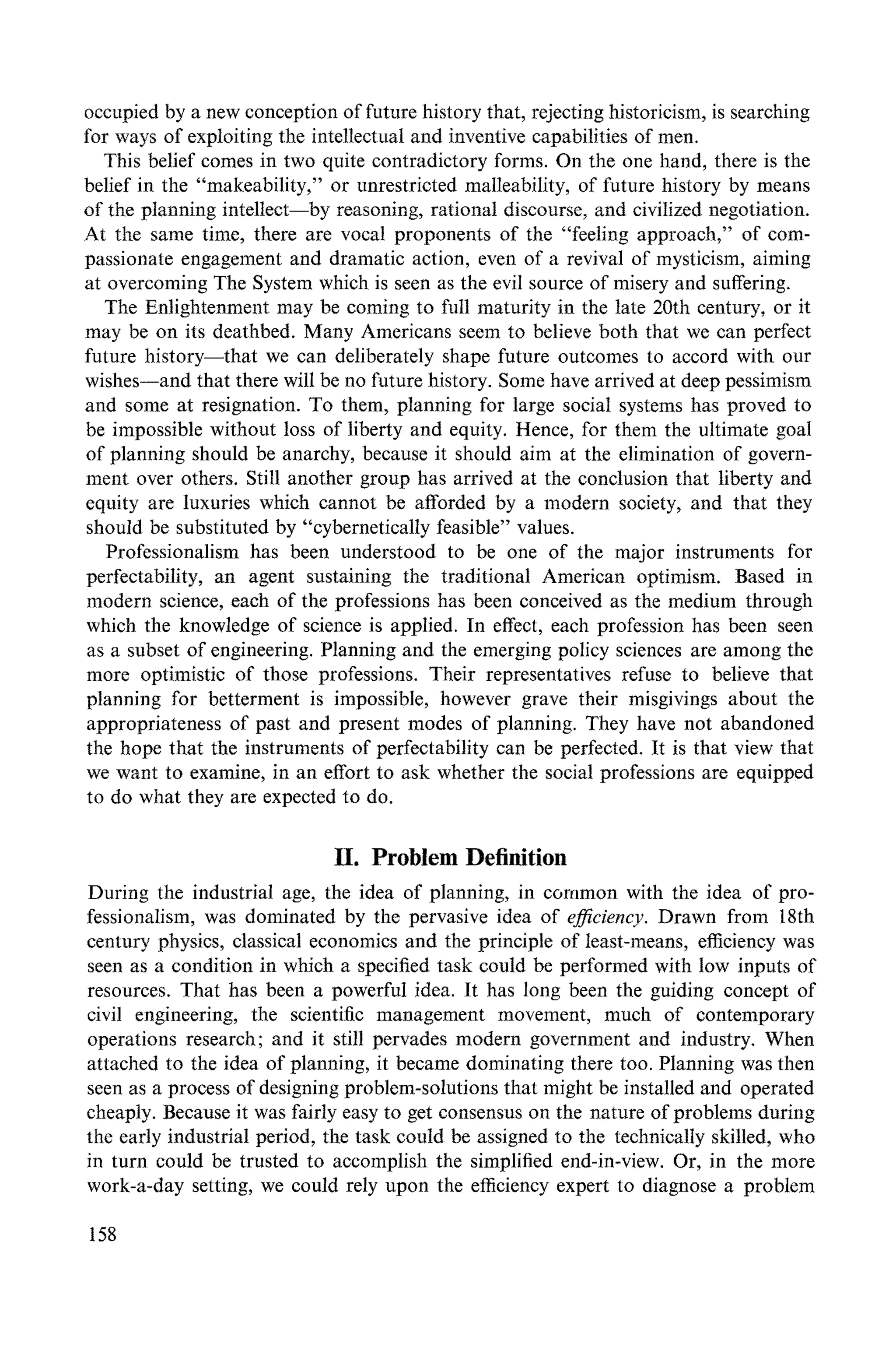 occupied by a new conception of future history that, rejecting historicism, is searching
for ways of exploiting the intellectual and inventive capabilities of men.
This belief comes in two quite contradictory forms. On the one hand, there is the
belief in the "makeability," or unrestricted malleability, of future history by means
of the planning intellect--by reasoning, rational discourse, and civilized negotiation.
At the same time, there are vocal proponents of the "feeling approach," of com-
passionate engagement and dramatic action, even of a revival of mysticism, aiming
at overcoming The System which is seen as the evil source of misery and suffering.
The Enlightenment may be coming to full maturity in the late 20th century, or it
may be on its deathbed. Many Americans seem to believe both that we can perfect
future history--that we can deliberately shape future outcomes to accord with our
wishes--and that there will be no future history. Some have arrived at deep pessimism
and some at resignation. To them, planning for large social systems has proved to
be impossible without loss of liberty and equity. Hence, for them the ultimate goal
of planning should be anarchy, because it should aim at the elimination of govern-
ment over others. Still another group has arrived at the conclusion that liberty and
equity are luxuries which cannot be afforded by a modern society, and that they
should be substituted by "cybernetically feasible" values.
Professionalism has been understood to be one of the major instruments for
perfectability, an agent sustaining the traditional American optimism. Based in
modern science, each of the professions has been conceived as the medium through
which the knowledge of science is applied. In effect, each profession has been seen
as a subset of engineering. Planning and the emerging policy sciences are among the
more optimistic of those professions. Their representatives refuse to believe that
planning for betterment is impossible, however grave their misgivings about the
appropriateness of past and present modes of planning. They have not abandoned
the hope that the instruments of perfectability can be perfected. It is that view that
we want to examine, in an effort to ask whether the social professions are equipped
to do what they are expected to do.
H. Problem Definition
During the industrial age, the idea of planning, in common with the idea of pro-
fessionalism, was dominated by the pervasive idea of efficiency. Drawn from 18th
century physics, classical economics and the principle of least-means, efficiency was
seen as a condition in which a specified task could be performed with low inputs of
resources. That has been a powerful idea. It has long been the guiding concept of
civil engineering, the scientific management movement, much of contemporary
operations research; and it still pervades modern government and industry. When
attached to the idea of planning, it became dominating there too. Planning was then
seen as a process of designing problem-solutions that might be installed and operated
cheaply. Because it was fairly easy to get consensus on the nature of problems during
the early industrial period, the task could be assigned to the technically skilled, who
in turn could be trusted to accomplish the simplified end-in-view. Or, in the more
work-a-day setting, we could rely upon the efficiency expert to diagnose a problem
158
 
